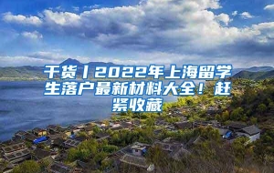 干货丨2022年上海留学生落户最新材料大全！赶紧收藏