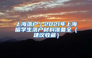 上海落户｜2021年上海留学生落户材料准备全（建议收藏）