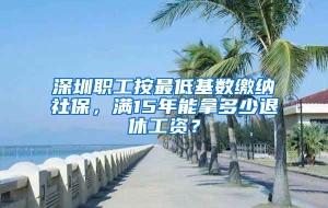 深圳职工按最低基数缴纳社保，满15年能拿多少退休工资？