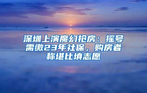 深圳上演魔幻抢房：摇号需缴23年社保，购房者称堪比填志愿