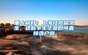 重大利好！上海狂揽留学生，这些学生毕业即可直接落户啦