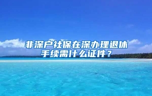 非深户社保在深办理退休手续需什么证件？