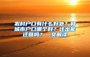 农村户口有什么好处？和城市户口哪个好？迁出能迁回吗？一文解读