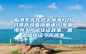 临港率先在沪实施海归符合条件可直接申请10年期海外人才居住证政策，首张居住证今天颁发