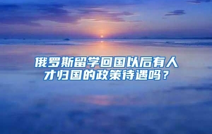 俄罗斯留学回国以后有人才归国的政策待遇吗？