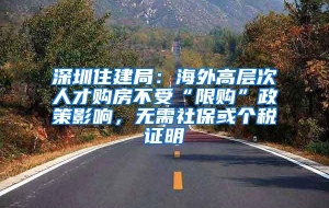 深圳住建局：海外高层次人才购房不受“限购”政策影响，无需社保或个税证明