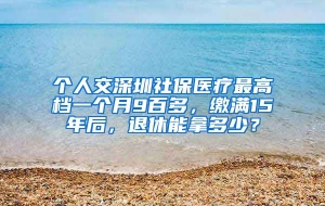 个人交深圳社保医疗最高档一个月9百多，缴满15年后，退休能拿多少？