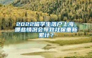 2022留学生落户上海，哪些情况会导致社保重新累计？