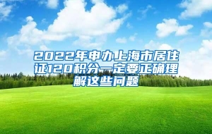 2022年申办上海市居住证120积分一定要正确理解这些问题