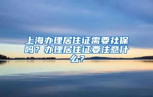 上海办理居住证需要社保吗？办理居住证要注意什么？