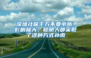 深圳社保千万不要中断，影响极大，聪明人都采取了这种方式补缴