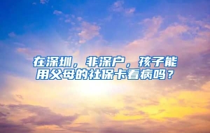 在深圳，非深户，孩子能用父母的社保卡看病吗？